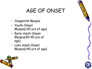 AGE OF ONSET
• Congenital Myopia
• Youth-Onset
  Myopia(<20 yrs of age)
• Early Adult-Onset
  Myopia(20-40 yrs of
  age)
• Late Adult-Onset
  Myopia(>40 yrs of age)



                           9
 