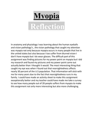 Myopia
                   Reflection

In anatomy and physiology I was learning about the human eyeballs
and vision pathology’s , the vision pathology that caught my attention
was myopia not only because myopia occurs in many people that live in
the united states but also because I too suffer from blurred vision I
don’t have myopia but I do wear glasses. The difficult part of this
assignment was finding pictures for my power point on myopia but I did
my research and found my pictures and my power point came out
actually better than I thought it would. The most interesting thing that
caught my eye was when I found out that nearsightedness affects
nearly 30 percent of the U.S population. That information will stick with
me for many years due to the fact that nearsightedness runs in my
family. I could have made an activity sheet to make this assignment
exceptionally better and my teacher could have made me take a survey
to see how many people out of 20 people suffers from myopia to make
this assignment not only more interesting but also more challenging.
 