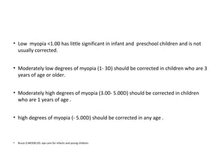 • Low myopia <1.00 has little significant in infant and preschool children and is not
usually corrected.
• Moderately low degrees of myopia (1- 3D) should be corrected in children who are 3
years of age or older.
• Moderately high degrees of myopia (3.00- 5.00D) should be corrected in children
who are 1 years of age .
• high degrees of myopia (- 5.00D) should be corrected in any age .

•

Bruce D.MOOR,OD. eye care for infants and young children.

 