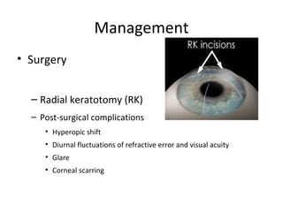 Management
• Surgery
– Radial keratotomy (RK)
– Post-surgical complications
• Hyperopic shift
• Diurnal fluctuations of refractive error and visual acuity
• Glare
• Corneal scarring

 
