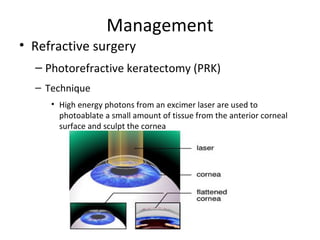 Management
• Refractive surgery
– Photorefractive keratectomy (PRK)
– Technique
• High energy photons from an excimer laser are used to
photoablate a small amount of tissue from the anterior corneal
surface and sculpt the cornea

 