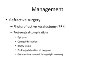 Management
• Refractive surgery
– Photorefractive keratectomy (PRK)
– Post-surgical complications
• Eye pain
• Corneal disruption
• Blurry vision
• Prolonged duration of drug use
• Greater time needed for eyesight recovery

 