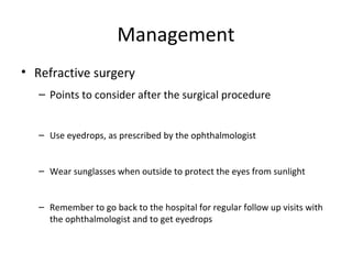Management
• Refractive surgery
– Points to consider after the surgical procedure
– Use eyedrops, as prescribed by the ophthalmologist
– Wear sunglasses when outside to protect the eyes from sunlight
– Remember to go back to the hospital for regular follow up visits with
the ophthalmologist and to get eyedrops

 