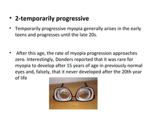 • 2-temporarily progressive
• Temporarily progressive myopia generally arises in the early
teens and progresses until the late 20s.
•

After this age, the rate of myopia progression approaches
zero. Interestingly, Donders reported that it was rare for
myopia to develop after 15 years of age in previously normal
eyes and, falsely, that it never developed after the 20th year
of life

 