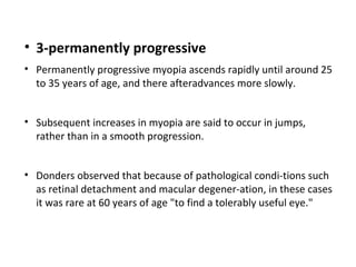 • 3-permanently progressive
• Permanently progressive myopia ascends rapidly until around 25
to 35 years of age, and there afteradvances more slowly.
• Subsequent increases in myopia are said to occur in jumps,
rather than in a smooth progression.
• Donders observed that because of pathological condi-tions such
as retinal detachment and macular degener-ation, in these cases
it was rare at 60 years of age "to find a tolerably useful eye."

 