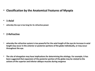 • Classification by the Anatomical Features of Myopia
• 1-Axial
•

whereby the eye is too long for its refractive power

• 2-Refractive
•

whereby the refractive system is too powerful for the axial length of the eye.An increase in axial
length may occur in the anterior or posterior portions of the globe individually, or may occur
throughout the eye.

•

The site of elongation may have implications for determining the etiology. For example, it has
been suggested that expansion of the posterior portion of the globe may be related to the
actions of the superior and inferior oblique muscles during vergence

 