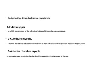 • Borish further divided refractive myopia into

1-Index myopia
• in which one or more of the refractive indices of the media are anomalous.

• 2-Curvature myopia,
•

in which the reduced radius of curvature of one or more refractive surfaces produces increased dioptric power.

• 3-Anterior chamber myopia
in which a decrease in anterior chamber depth increases the refractive power of the eye.

 