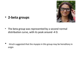 • 2-beta groups
• The beta group was represented by a second normal
distribution curve, with its peak around -4 D.

•

Hirsch suggested that the myopia in this group may be hereditary in
origin

 