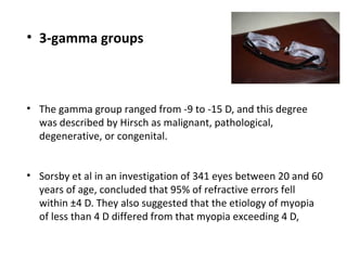 • 3-gamma groups

• The gamma group ranged from -9 to -15 D, and this degree
was described by Hirsch as malignant, pathological,
degenerative, or congenital.
• Sorsby et al in an investigation of 341 eyes between 20 and 60
years of age, concluded that 95% of refractive errors fell
within ±4 D. They also suggested that the etiology of myopia
of less than 4 D differed from that myopia exceeding 4 D,

 