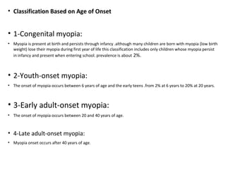 • Classification Based on Age of Onset

• 1-Congenital myopia:
• Myopia is present at birth and persists through infancy .although many children are born with myopia (low birth
weight) lose their myopia during first year of life this classification includes only children whose myopia persist
in infancy and present when entering school. prevalence is about 2%.

• 2-Youth-onset myopia:
• The onset of myopia occurs between 6 years of age and the early teens .from 2% at 6 years to 20% at 20 years.

• 3-Early adult-onset myopia:
• The onset of myopia occurs between 20 and 40 years of age.

• 4-Late adult-onset myopia:
• Myopia onset occurs after 40 years of age.

 
