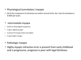 • Physiological (correlation ) myopia
• All of the component of refraction are within normal limits .but lack of correlation.(0.50D) per years.

• intermediate myopia
• Similar to Physiological myopia but
• 1-age is slightly younger.
• 2-amount of myopia tends to be higher.
• 3-axial length is longer.

• Pathologic myopia
• Highly myopic refractive error is present from early childhood
and is progressive. prognosis is poor with legal blindness

 