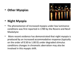 • Other Myopias
• Night Myopia
• The phenomenon of increased myopia under low luminance
conditions was first reported in 1789 by the Revere and Nevil
Maskelyne
•

More recent evidence has demonstrated that night myopia is
produced by an increased accommodative response (typically
on the order of 0.50 to 1.00 D) under degraded stimulus
conditions changes in chromatic aberration may also be
involved in this myopic shift.

 