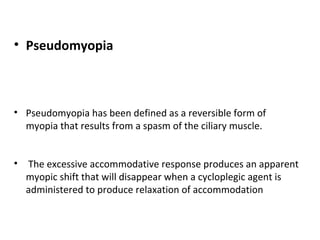 • Pseudomyopia

• Pseudomyopia has been defined as a reversible form of
myopia that results from a spasm of the ciliary muscle.
•

The excessive accommodative response produces an apparent
myopic shift that will disappear when a cycloplegic agent is
administered to produce relaxation of accommodation

 