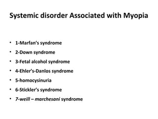 Systemic disorder Associated with Myopia
• 1-Marfan’s syndrome
• 2-Down syndrome
• 3-Fetal alcohol syndrome
• 4-Ehler’s-Danlos syndrome
• 5-homocysinuria
• 6-Stickler’s syndrome
• 7-weill – marchesani syndrome

 