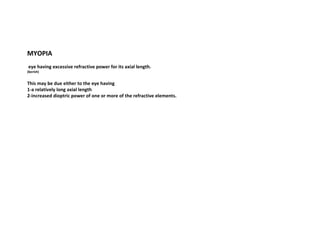 MYOPIA
eye having excessive refractive power for its axial length.

(borish)

This may be due either to the eye having
1-a relatively long axial length
2-increased dioptric power of one or more of the refractive elements.

 