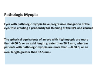 Pathologic Myopia
Eyes with pathologic myopia have progressive elongation of the
eye, thus creating a propensity for thinning of the RPE and choroid
The spherical equivalents of an eye with high myopia are more
than -6.00 D, or an axial length greater than 26.5 mm, whereas
patients with pathologic myopia are more than —8.00 D, or an
axial length greater than 32.5 mm.

 