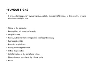 • FUNDUS SIGNS
•
It is important as primary eye care providers to be cognizant of the signs of degenerative myopia
which commonly include:

• Tilting of the optic disc
• Peripapillary chorioretinal atrophy
• Lacquer cracks
• Round, subretinal hemorrhages that clear spontaneously
• Fuchs spots + CNV
• Posterior staphyloma
• Paving-stone degeneration
• lattice degeneration
• Hole formation in the peripheral retina
• Elongation and atrophy of the cilliary body
• POAG

 