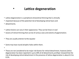 •

Lattice degeneration

• Lattice degeneration is a peripheral vitreoretinal thinning that is clinically
• important because of the potential risk of developing retinal tears and
• detachments.
• Lattice lesions can vary in their appearance. They can be linear or oval
• lesions of retinal thinning that can be of various sizes and extents of pigmentation.
• They are usually anterior to the equator
• Some may have round atrophic holes within them.
•
• These are not considered to be major risk factors for retinal detachment, however,lattice
degeneration has been reported in up to 20% of all detachments,and Byer showed that the
risk of developing retinal detachment in the presence of lattice degeneration is about 0.3 to
0.5%.

 