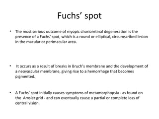 Fuchs’ spot
•

The most serious outcome of myopic chorioretinal degeneration is the
presence of a Fuchs’ spot, which is a round or elliptical, circumscribed lesion
in the macular or perimacular area.

•

It occurs as a result of breaks in Bruch’s membrane and the development of
a neovascular membrane, giving rise to a hemorrhage that becomes
pigmented.

•

A Fuchs’ spot initially causes symptoms of metamorphopsia - as found on
the Amsler grid - and can eventually cause a partial or complete loss of
central vision.

 