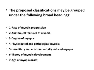 • The proposed classifications may be grouped
under the following broad headings:
• 1-Rate of myopic progression
• 2-Anatomical features of myopia
• 3-Degree of myopia
• 4-Physiological and pathological myopia
• 5-Hereditary and environmentally induced myopia
• 6-Theory of myopic development
• 7-Age of myopia onset

 