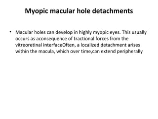 Myopic macular hole detachments
• Macular holes can develop in highly myopic eyes. This usually
occurs as aconsequence of tractional forces from the
vitreoretinal interfaceOften, a localized detachment arises
within the macula, which over time,can extend peripherally

 
