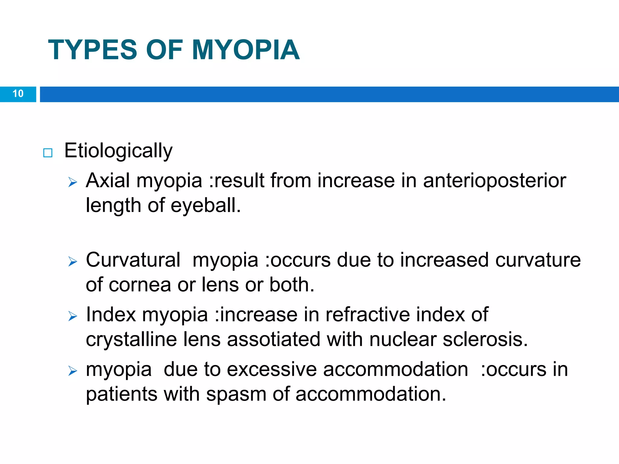 TYPES OF MYOPIA
10
 Etiologically
 Axial myopia :result from increase in anterioposterior
length of eyeball.
 Curvatural myopia :occurs due to increased curvature
of cornea or lens or both.
 Index myopia :increase in refractive index of
crystalline lens assotiated with nuclear sclerosis.
 myopia due to excessive accommodation :occurs in
patients with spasm of accommodation.
 