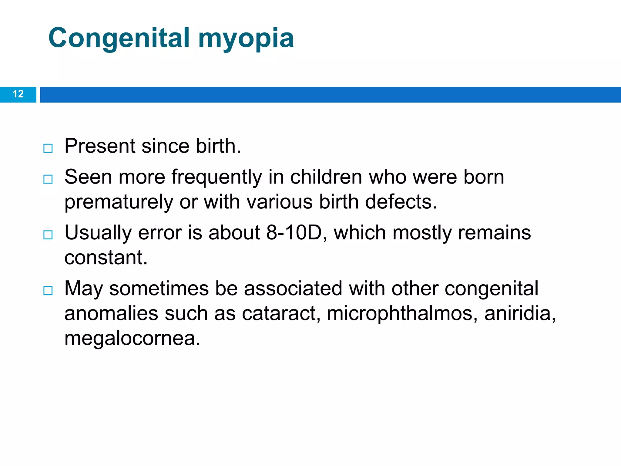 Congenital myopia
 Present since birth.
 Seen more frequently in children who were born
prematurely or with various birth defects.
 Usually error is about 8-10D, which mostly remains
constant.
 May sometimes be associated with other congenital
anomalies such as cataract, microphthalmos, aniridia,
megalocornea.
12
 