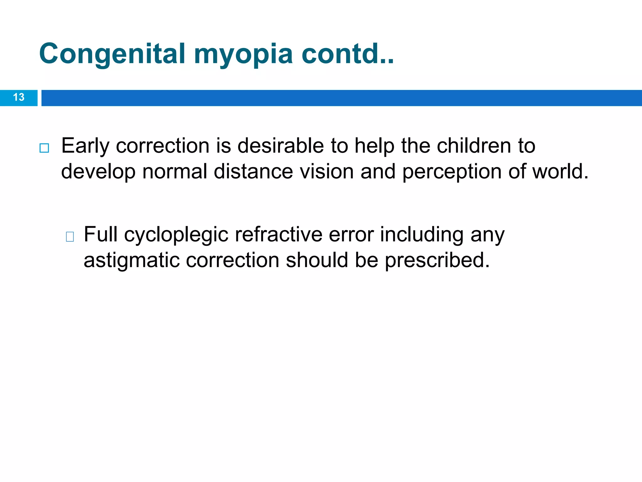 Congenital myopia contd..
 Early correction is desirable to help the children to
develop normal distance vision and perception of world.
Full cycloplegic refractive error including any
astigmatic correction should be prescribed.
13
 