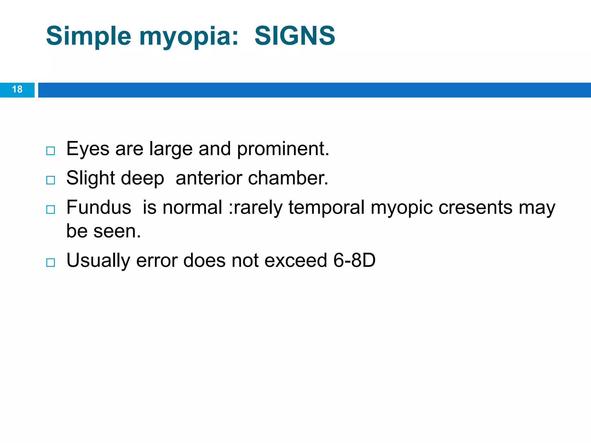 Simple myopia: SIGNS
 Eyes are large and prominent.
 Slight deep anterior chamber.
 Fundus is normal :rarely temporal myopic cresents may
be seen.
 Usually error does not exceed 6-8D
18
 