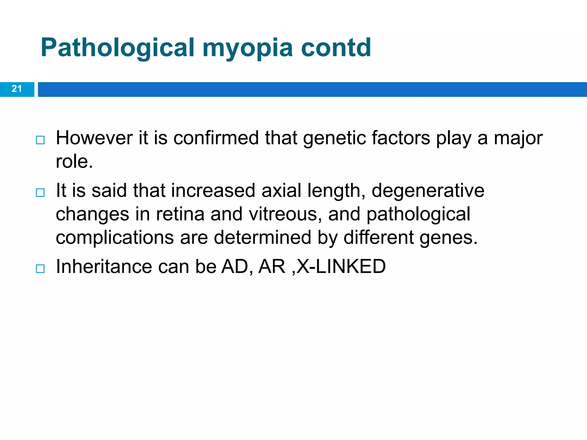 Pathological myopia contd
 However it is confirmed that genetic factors play a major
role.
 It is said that increased axial length, degenerative
changes in retina and vitreous, and pathological
complications are determined by different genes.
 Inheritance can be AD, AR ,X-LINKED
21
 