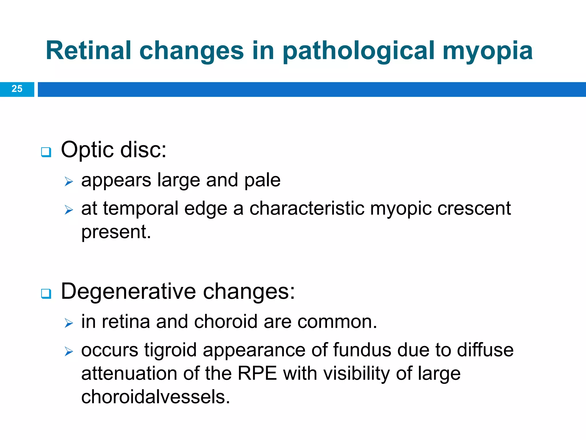 25
Retinal changes in pathological myopia
 Optic disc:
 appears large and pale
 at temporal edge a characteristic myopic crescent
present.
 Degenerative changes:
 in retina and choroid are common.
 occurs tigroid appearance of fundus due to diffuse
attenuation of the RPE with visibility of large
choroidalvessels.
 