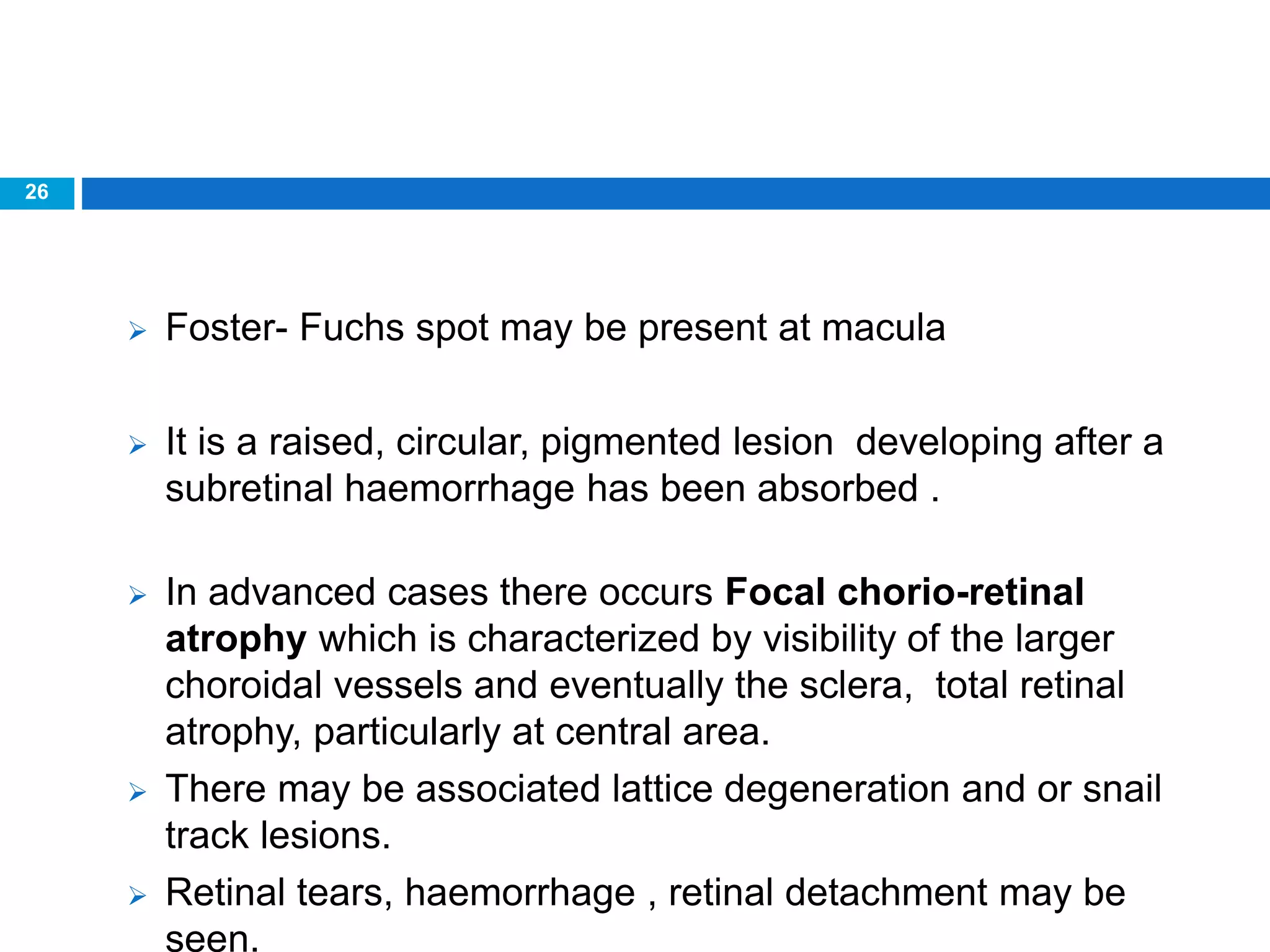 26
 Foster- Fuchs spot may be present at macula
 It is a raised, circular, pigmented lesion developing after a
subretinal haemorrhage has been absorbed .
 In advanced cases there occurs Focal chorio-retinal
atrophy which is characterized by visibility of the larger
choroidal vessels and eventually the sclera, total retinal
atrophy, particularly at central area.
 There may be associated lattice degeneration and or snail
track lesions.
 Retinal tears, haemorrhage , retinal detachment may be
seen.
 