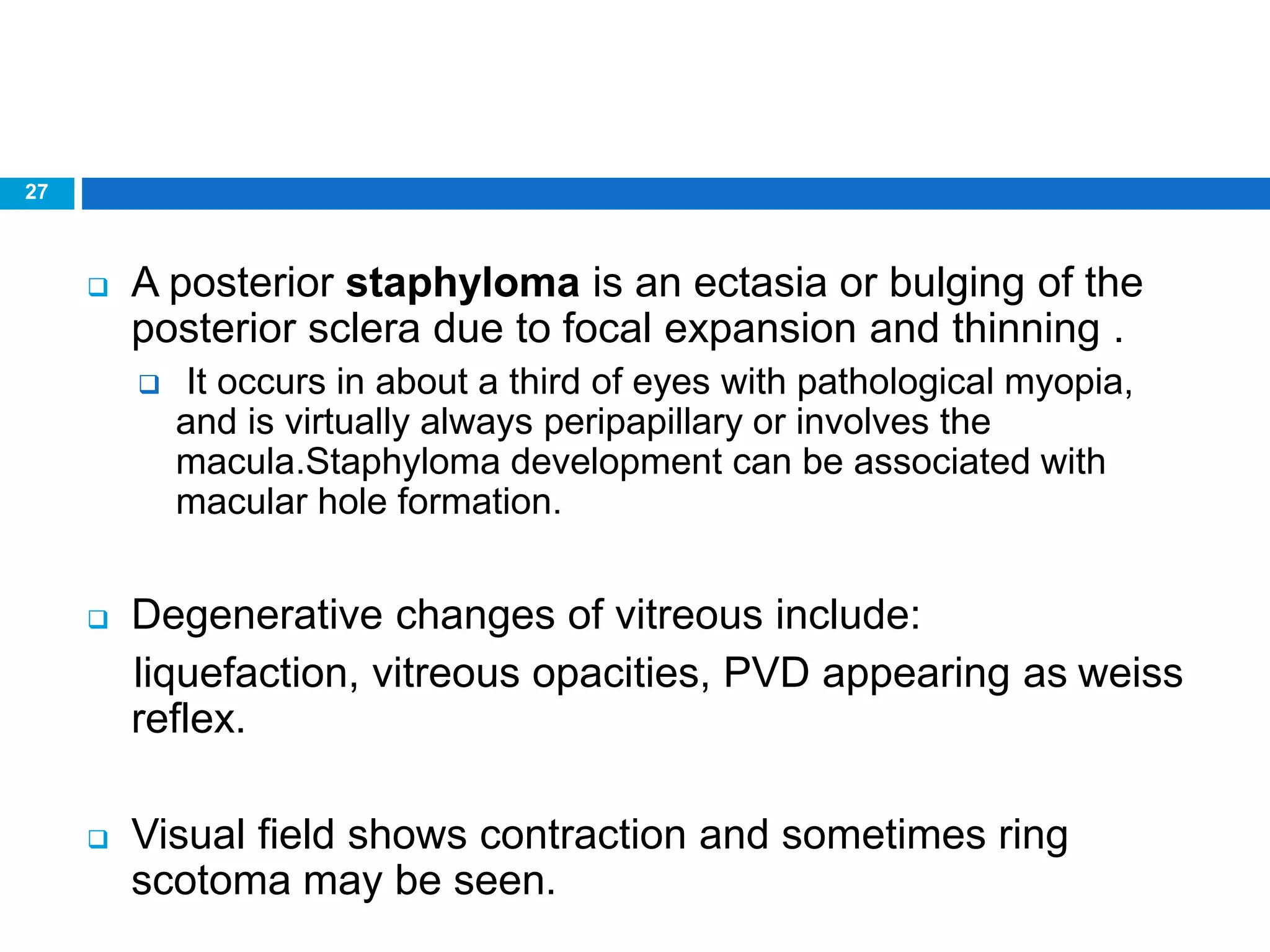 27
 A posterior staphyloma is an ectasia or bulging of the
posterior sclera due to focal expansion and thinning .
 It occurs in about a third of eyes with pathological myopia,
and is virtually always peripapillary or involves the
macula.Staphyloma development can be associated with
macular hole formation.
 Degenerative changes of vitreous include:
liquefaction, vitreous opacities, PVD appearing as weiss
reflex.
 Visual field shows contraction and sometimes ring
scotoma may be seen.
 