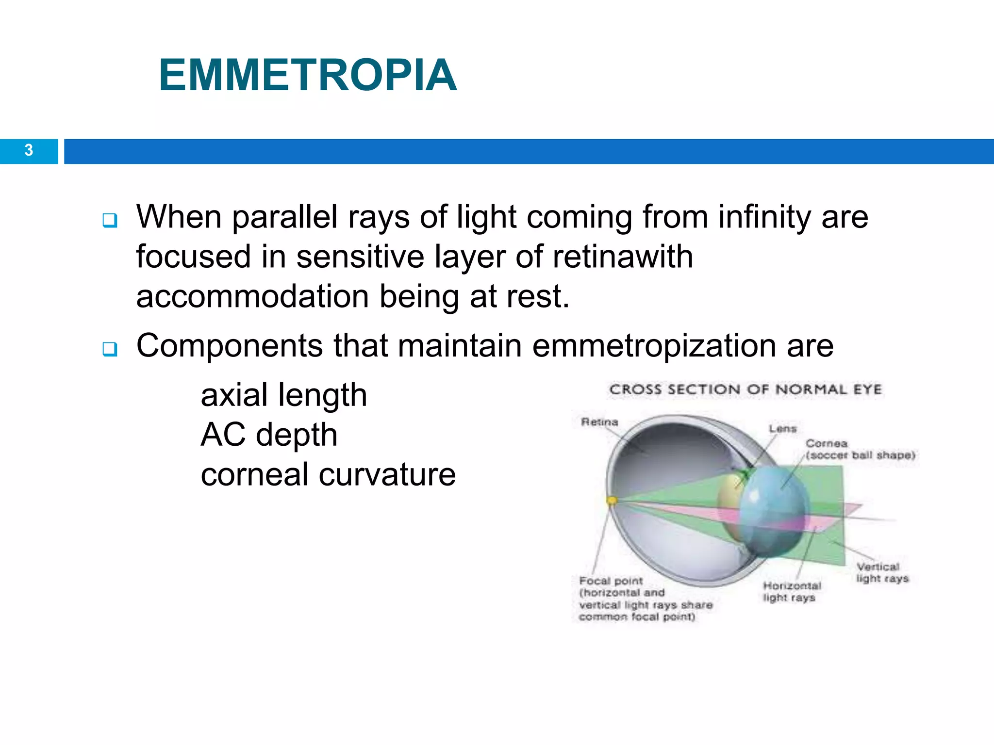 3
EMMETROPIA
 When parallel rays of light coming from infinity are
focused in sensitive layer of retinawith
accommodation being at rest.
 Components that maintain emmetropization are
axial length
AC depth
corneal curvature
 