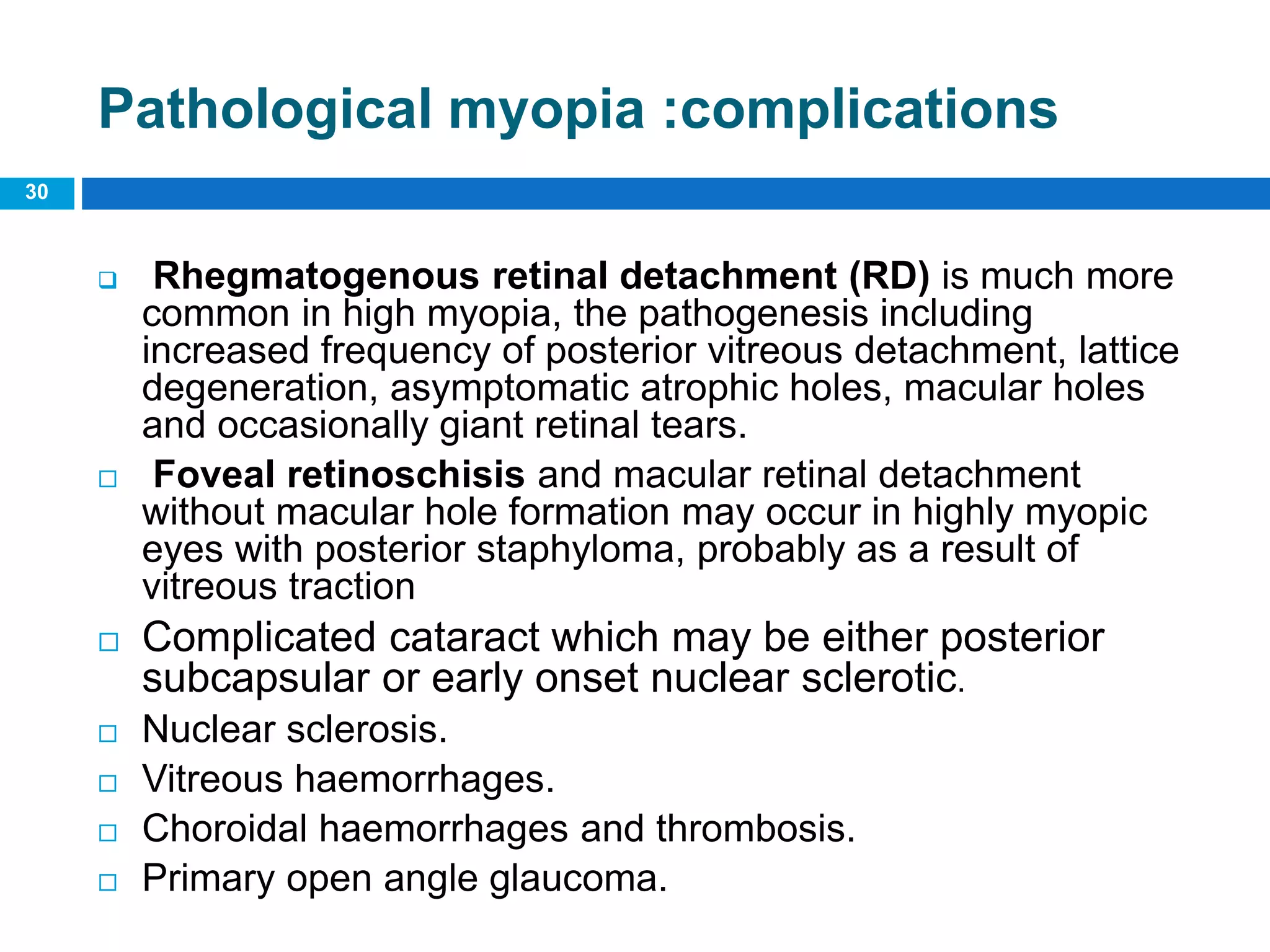 30
Pathological myopia :complications
 Rhegmatogenous retinal detachment (RD) is much more
common in high myopia, the pathogenesis including
increased frequency of posterior vitreous detachment, lattice
degeneration, asymptomatic atrophic holes, macular holes
and occasionally giant retinal tears.
 Foveal retinoschisis and macular retinal detachment
without macular hole formation may occur in highly myopic
eyes with posterior staphyloma, probably as a result of
vitreous traction
 Complicated cataract which may be either posterior
subcapsular or early onset nuclear sclerotic.
 Nuclear sclerosis.
 Vitreous haemorrhages.
 Choroidal haemorrhages and thrombosis.
 Primary open angle glaucoma.
 