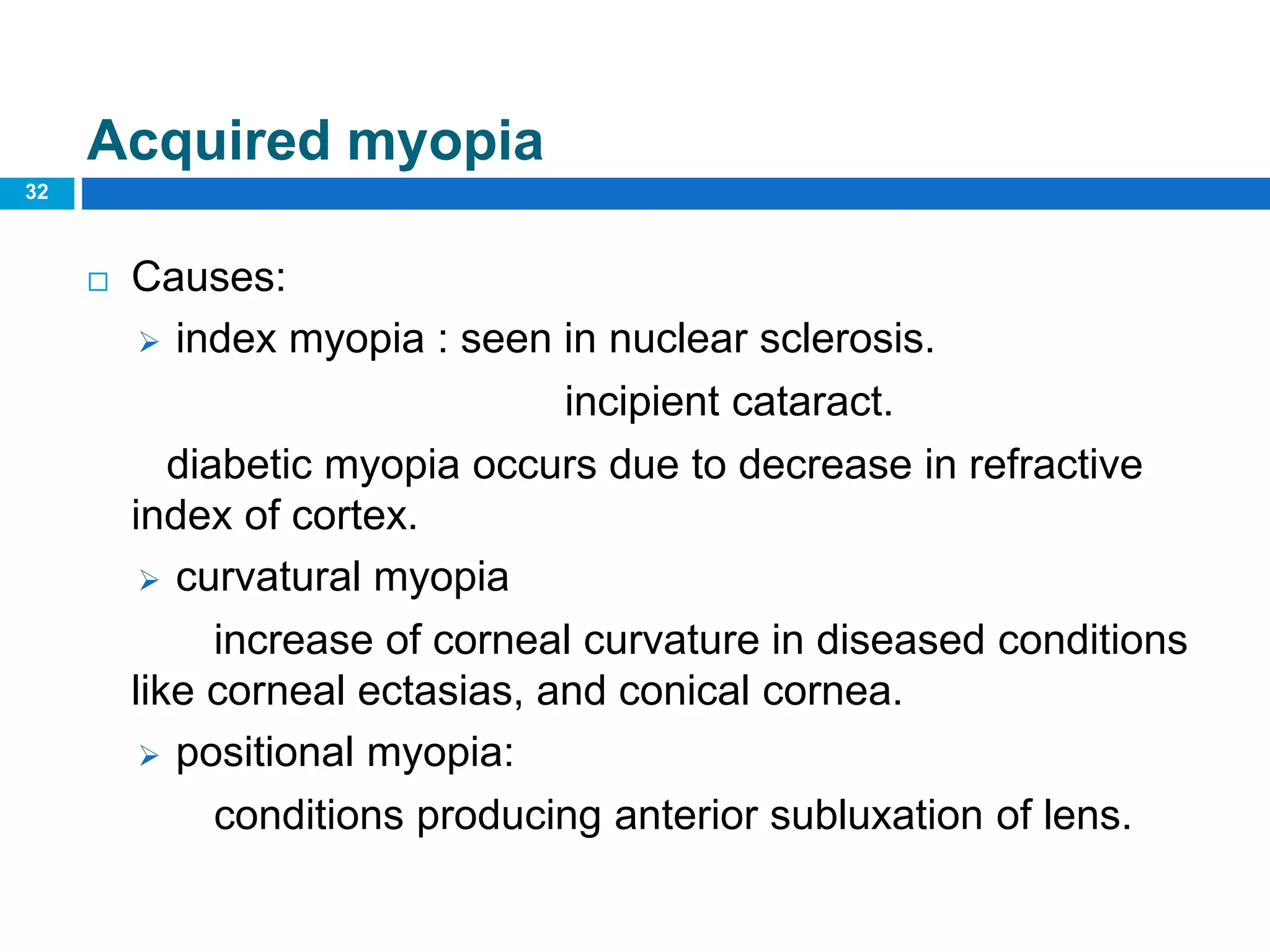 32
Acquired myopia
 Causes:
 index myopia : seen in nuclear sclerosis.
incipient cataract.
diabetic myopia occurs due to decrease in refractive
index of cortex.
 curvatural myopia
increase of corneal curvature in diseased conditions
like corneal ectasias, and conical cornea.
 positional myopia:
conditions producing anterior subluxation of lens.
 