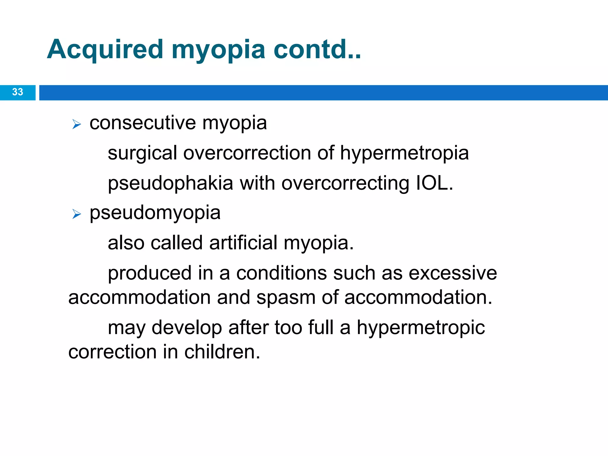 33
Acquired myopia contd..
 consecutive myopia
surgical overcorrection of hypermetropia
pseudophakia with overcorrecting IOL.
 pseudomyopia
also called artificial myopia.
produced in a conditions such as excessive
accommodation and spasm of accommodation.
may develop after too full a hypermetropic
correction in children.
 