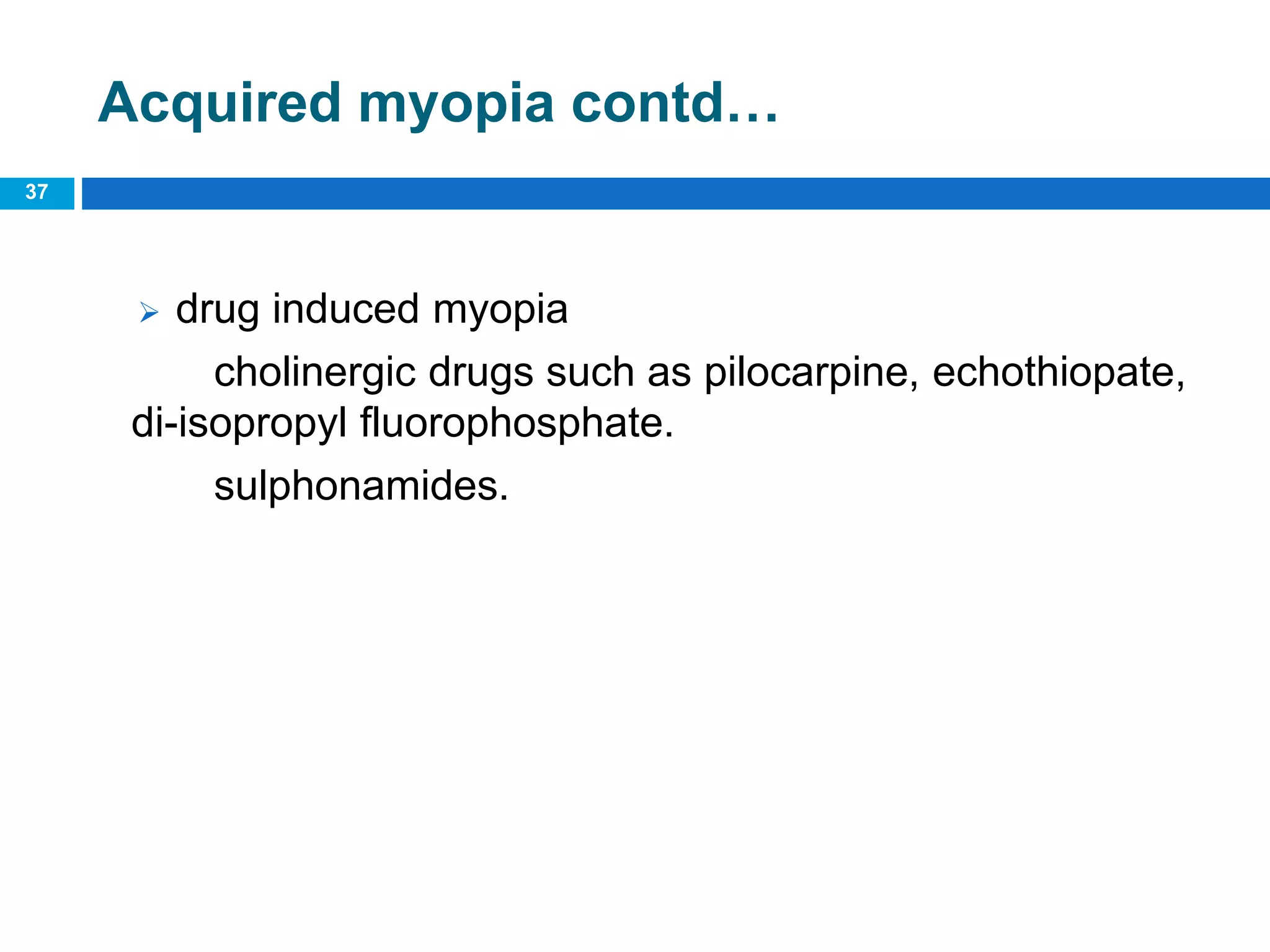 37
Acquired myopia contd…
 drug induced myopia
cholinergic drugs such as pilocarpine, echothiopate,
di-isopropyl fluorophosphate.
sulphonamides.
 