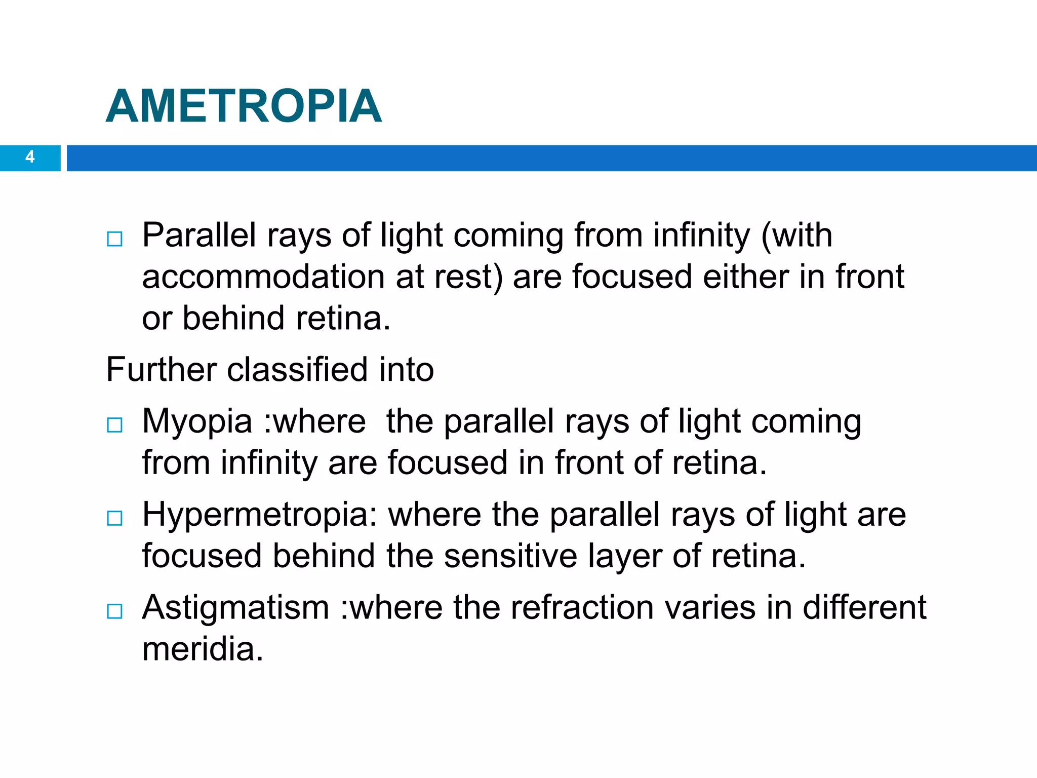 4
AMETROPIA
 Parallel rays of light coming from infinity (with
accommodation at rest) are focused either in front
or behind retina.
Further classified into
 Myopia :where the parallel rays of light coming
from infinity are focused in front of retina.
 Hypermetropia: where the parallel rays of light are
focused behind the sensitive layer of retina.
 Astigmatism :where the refraction varies in different
meridia.
 
