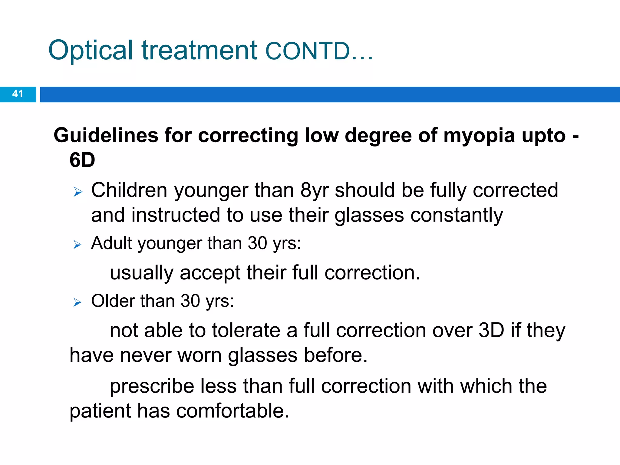Optical treatment CONTD…
41
Guidelines for correcting low degree of myopia upto -
6D
 Children younger than 8yr should be fully corrected
and instructed to use their glasses constantly
 Adult younger than 30 yrs:
usually accept their full correction.
 Older than 30 yrs:
not able to tolerate a full correction over 3D if they
have never worn glasses before.
prescribe less than full correction with which the
patient has comfortable.
 