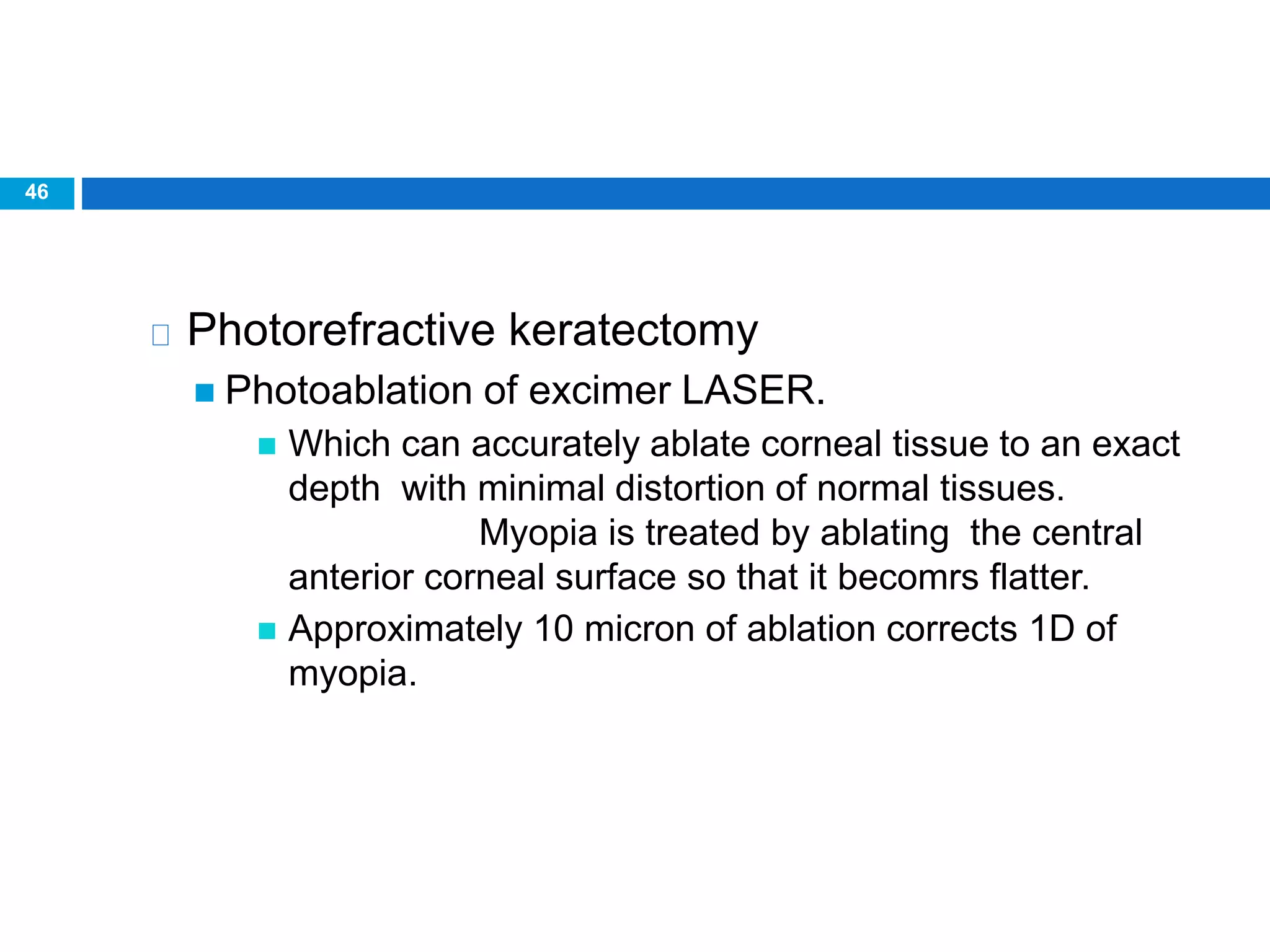 46
Photorefractive keratectomy
 Photoablation of excimer LASER.
 Which can accurately ablate corneal tissue to an exact
depth with minimal distortion of normal tissues.
Myopia is treated by ablating the central
anterior corneal surface so that it becomrs flatter.
 Approximately 10 micron of ablation corrects 1D of
myopia.
 