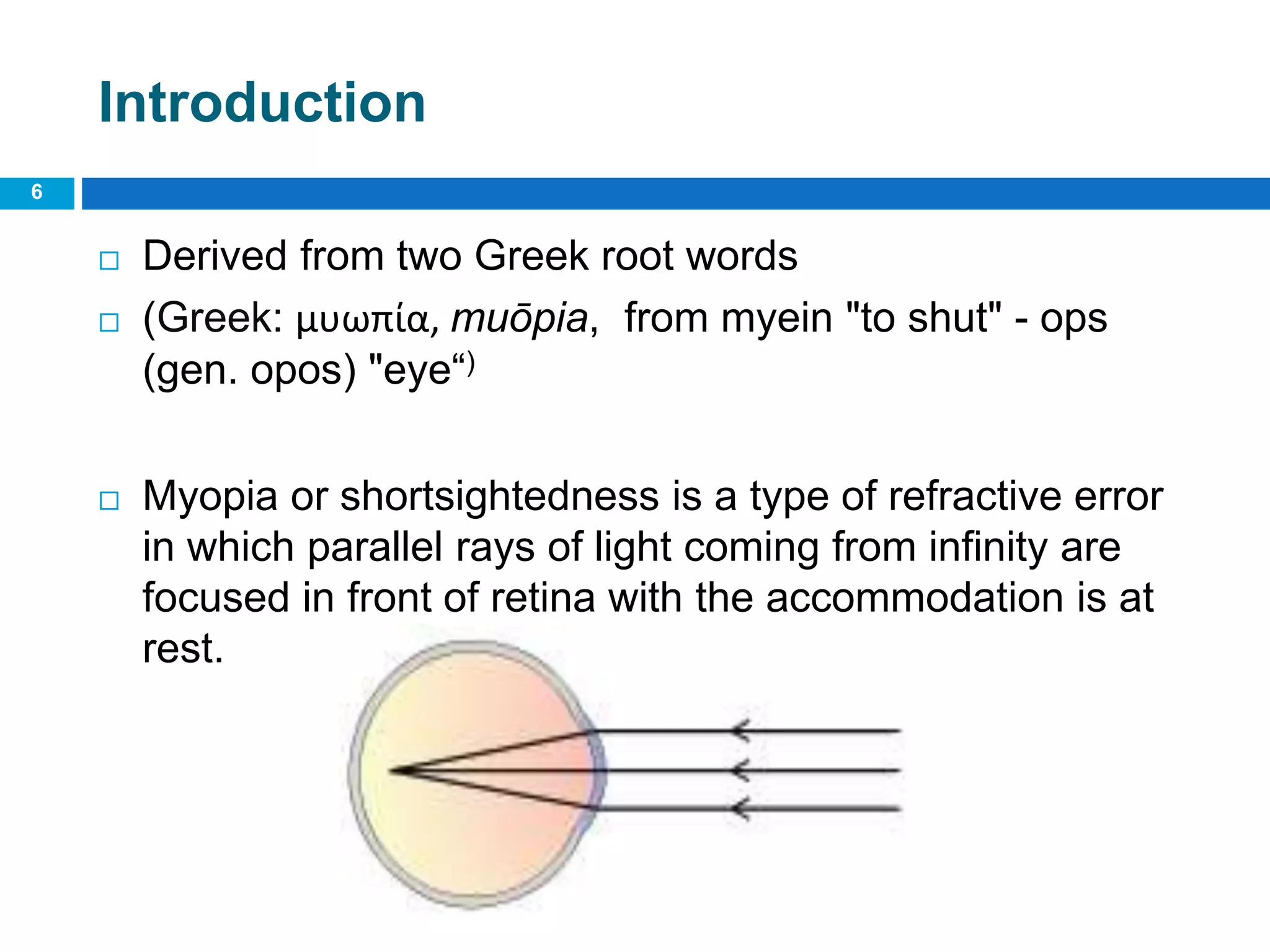 Introduction
 Derived from two Greek root words
 (Greek: μυωπία, muōpia, from myein "to shut" - ops
(gen. opos) "eye“)
 Myopia or shortsightedness is a type of refractive error
in which parallel rays of light coming from infinity are
focused in front of retina with the accommodation is at
rest.
6
 