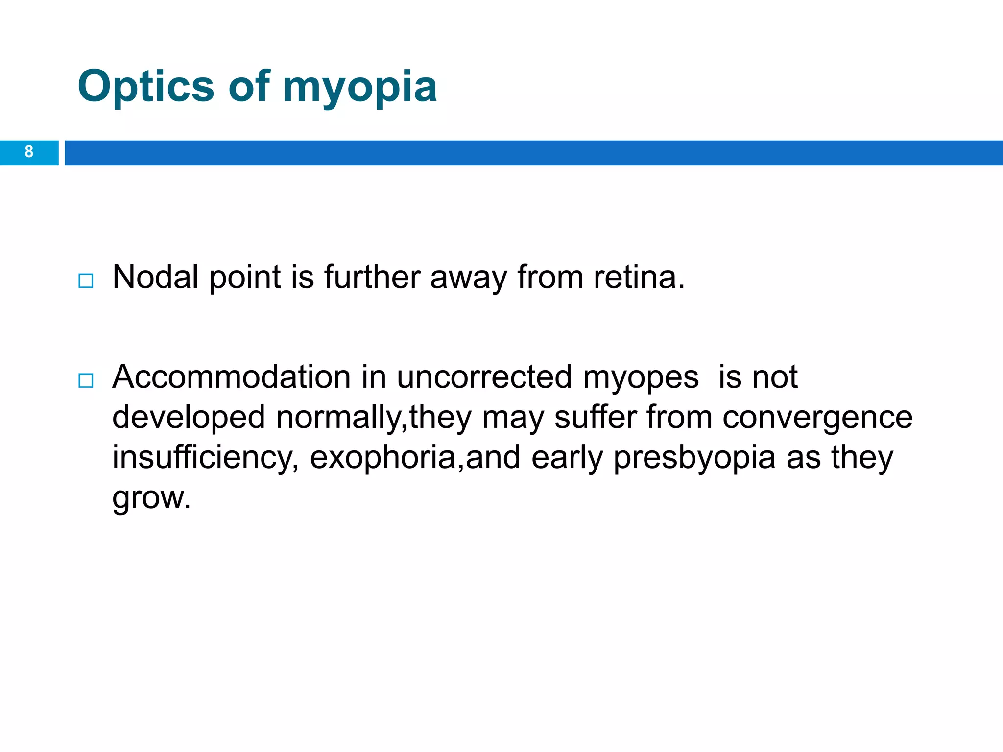 Optics of myopia
 Nodal point is further away from retina.
 Accommodation in uncorrected myopes is not
developed normally,they may suffer from convergence
insufficiency, exophoria,and early presbyopia as they
grow.
8
 