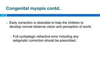Congenital myopia contd..
 Early correction is desirable to help the children to
develop normal distance vision and perception of world.
Full cycloplegic refractive error including any
astigmatic correction should be prescribed.
13
 