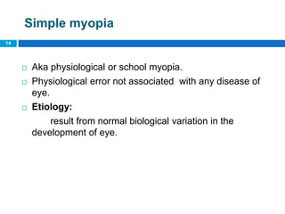Simple myopia
 Aka physiological or school myopia.
 Physiological error not associated with any disease of
eye.
 Etiology:
result from normal biological variation in the
development of eye.
14
 