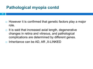 Pathological myopia contd
 However it is confirmed that genetic factors play a major
role.
 It is said that increased axial length, degenerative
changes in retina and vitreous, and pathological
complications are determined by different genes.
 Inheritance can be AD, AR ,X-LINKED
21
 