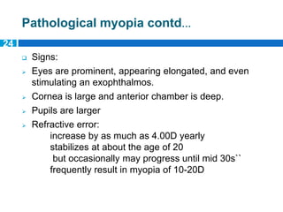 Pathological myopia contd…
 Signs:
 Eyes are prominent, appearing elongated, and even
stimulating an exophthalmos.
 Cornea is large and anterior chamber is deep.
 Pupils are larger
 Refractive error:
increase by as much as 4.00D yearly
stabilizes at about the age of 20
but occasionally may progress until mid 30s``
frequently result in myopia of 10-20D
24
 