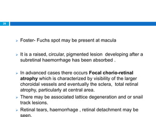 26
 Foster- Fuchs spot may be present at macula
 It is a raised, circular, pigmented lesion developing after a
subretinal haemorrhage has been absorbed .
 In advanced cases there occurs Focal chorio-retinal
atrophy which is characterized by visibility of the larger
choroidal vessels and eventually the sclera, total retinal
atrophy, particularly at central area.
 There may be associated lattice degeneration and or snail
track lesions.
 Retinal tears, haemorrhage , retinal detachment may be
seen.
 