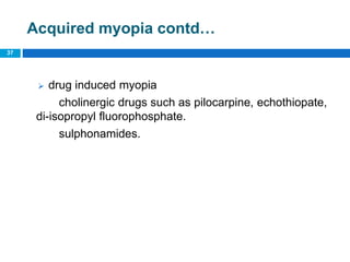 37
Acquired myopia contd…
 drug induced myopia
cholinergic drugs such as pilocarpine, echothiopate,
di-isopropyl fluorophosphate.
sulphonamides.
 
