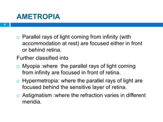 4
AMETROPIA
 Parallel rays of light coming from infinity (with
accommodation at rest) are focused either in front
or behind retina.
Further classified into
 Myopia :where the parallel rays of light coming
from infinity are focused in front of retina.
 Hypermetropia: where the parallel rays of light are
focused behind the sensitive layer of retina.
 Astigmatism :where the refraction varies in different
meridia.
 